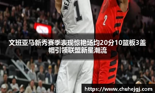 文班亚马新秀赛季表现惊艳场均20分10篮板3盖帽引领联盟新星潮流